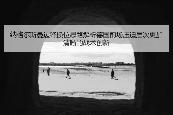 纳格尔斯曼边锋换位思路解析德国前场压迫层次更加清晰的战术创新