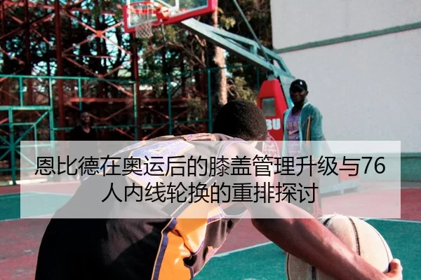 恩比德在奥运后的膝盖管理升级与76人内线轮换的重排探讨