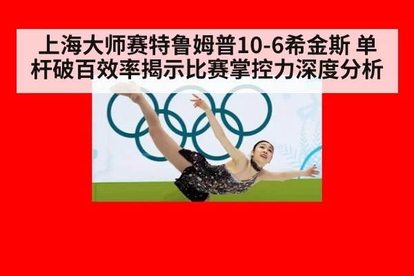 上海大师赛特鲁姆普10-6希金斯 单杆破百效率揭示比赛掌控力深度分析