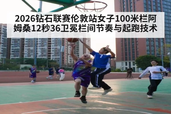 2026钻石联赛伦敦站女子100米栏阿姆桑12秒36卫冕栏间节奏与起跑技术