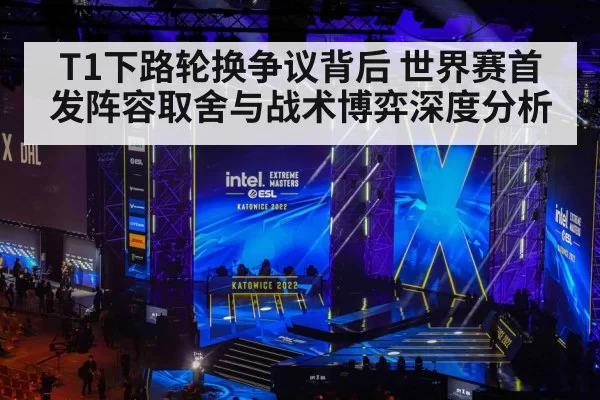 T1下路轮换争议背后 世界赛首发阵容取舍与战术博弈深度分析
