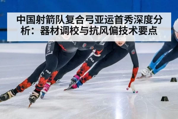 中国射箭队复合弓亚运首秀深度分析：器材调校与抗风偏技术要点