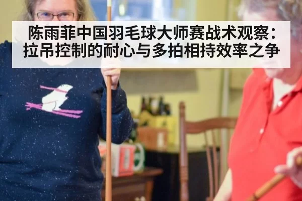 陈雨菲中国羽毛球大师赛战术观察：拉吊控制的耐心与多拍相持效率之争